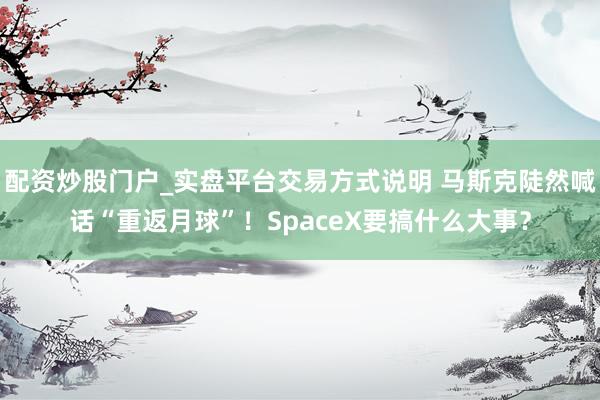 配资炒股门户_实盘平台交易方式说明 马斯克陡然喊话“重返月球”！SpaceX要搞什么大事？