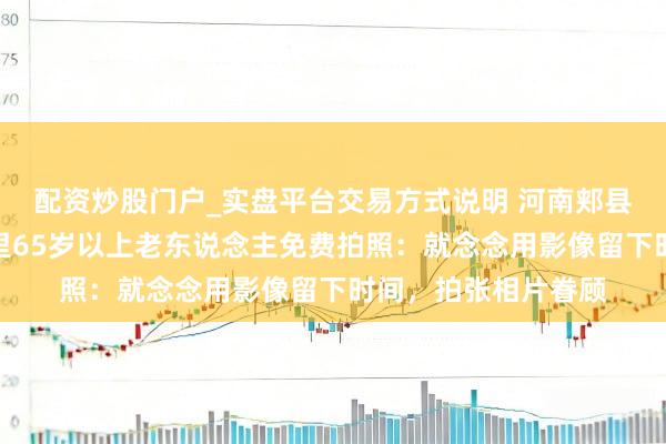 配资炒股门户_实盘平台交易方式说明 河南郏县小伙回家过年为村里65岁以上老东说念主免费拍照：就念念用影像留下时间，拍张相片眷顾