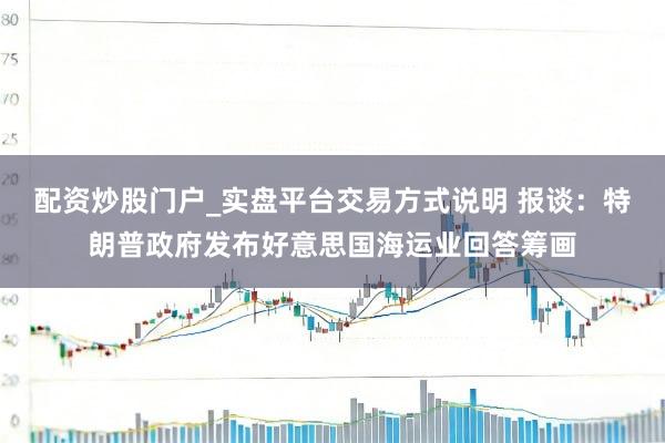 配资炒股门户_实盘平台交易方式说明 报谈：特朗普政府发布好意思国海运业回答筹画
