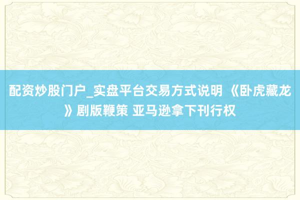 配资炒股门户_实盘平台交易方式说明 《卧虎藏龙》剧版鞭策 亚马逊拿下刊行权