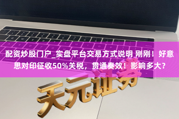 配资炒股门户_实盘平台交易方式说明 刚刚！好意思对印征收50%关税，贯通奏效！影响多大？