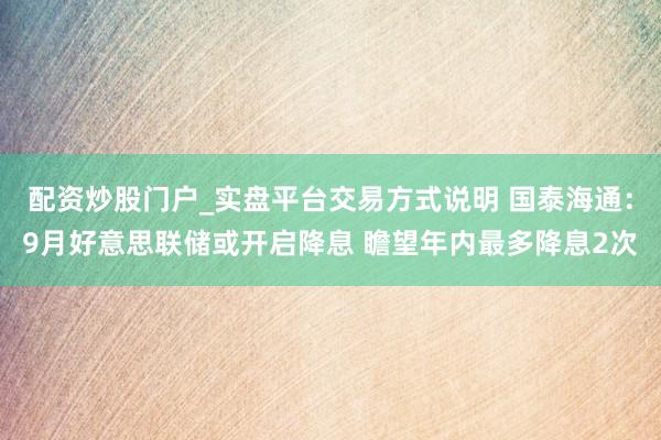 配资炒股门户_实盘平台交易方式说明 国泰海通：9月好意思联储或开启降息 瞻望年内最多降息2次