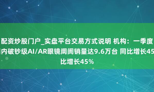 配资炒股门户_实盘平台交易方式说明 机构：一季度国内破钞级AI/AR眼镜阛阓销量达9.6万台 同比增长45%