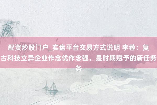 配资炒股门户_实盘平台交易方式说明 李蓉：复古科技立异企业作念优作念强，是时期赋予的新任务