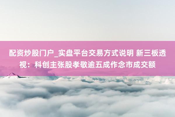 配资炒股门户_实盘平台交易方式说明 新三板透视：科创主张股孝敬逾五成作念市成交额