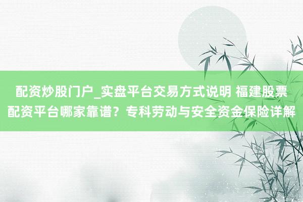 配资炒股门户_实盘平台交易方式说明 福建股票配资平台哪家靠谱？专科劳动与安全资金保险详解