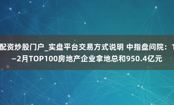 配资炒股门户_实盘平台交易方式说明 中指盘问院:1—2月TOP100房地产企业拿地总和950.4亿元