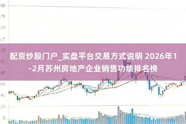 配资炒股门户_实盘平台交易方式说明 2026年1-2月苏州房地产企业销售功绩排名榜