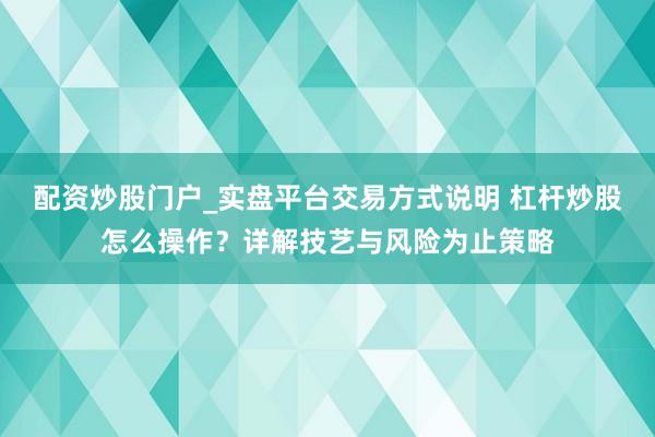 配资炒股门户_实盘平台交易方式说明 杠杆炒股怎么操作？详解技艺与风险为止策略