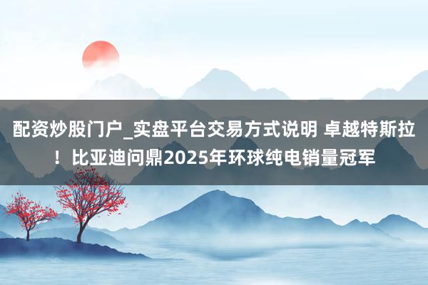 配资炒股门户_实盘平台交易方式说明 卓越特斯拉！比亚迪问鼎2025年环球纯电销量冠军
