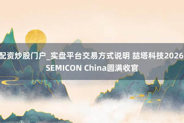 配资炒股门户_实盘平台交易方式说明 喆塔科技2026 SEMICON China圆满收官
