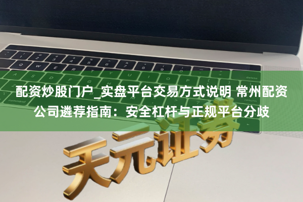 配资炒股门户_实盘平台交易方式说明 常州配资公司遴荐指南：安全杠杆与正规平台分歧