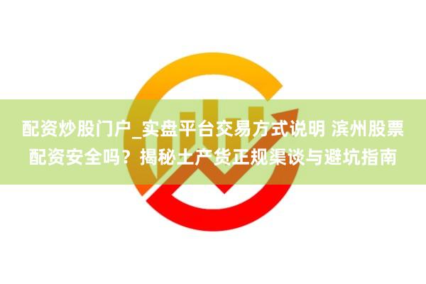 配资炒股门户_实盘平台交易方式说明 滨州股票配资安全吗？揭秘土产货正规渠谈与避坑指南