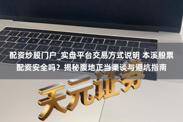 配资炒股门户_实盘平台交易方式说明 本溪股票配资安全吗？揭秘腹地正当渠谈与避坑指南