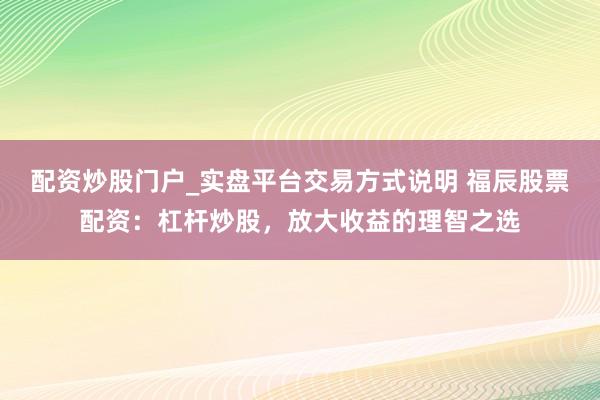 配资炒股门户_实盘平台交易方式说明 福辰股票配资：杠杆炒股，放大收益的理智之选