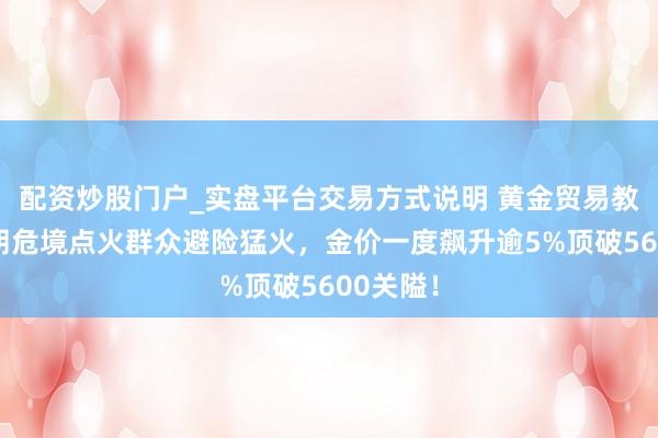 配资炒股门户_实盘平台交易方式说明 黄金贸易教导：伊朗危境点火群众避险猛火，金价一度飙升逾5%顶破5600关隘！