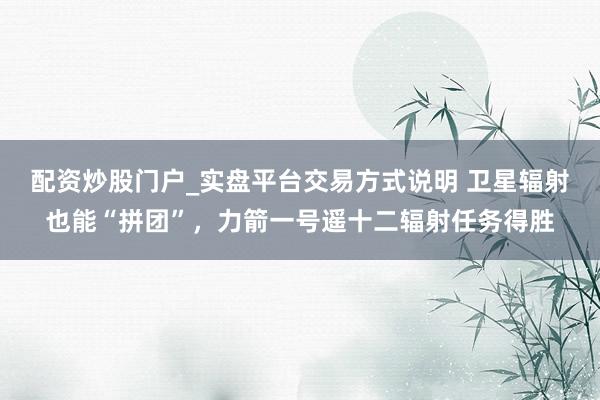 配资炒股门户_实盘平台交易方式说明 卫星辐射也能“拼团”，力箭一号遥十二辐射任务得胜
