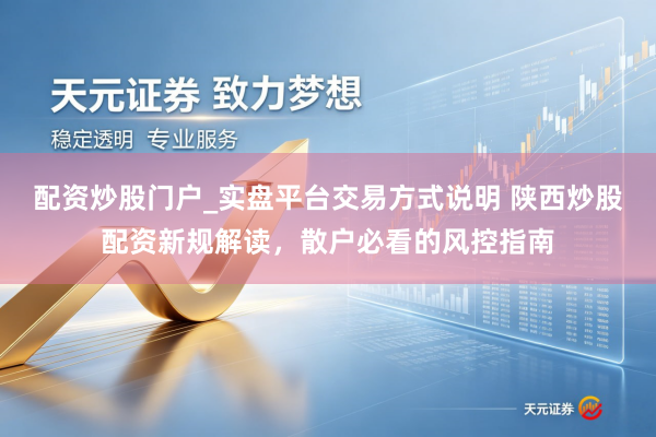 配资炒股门户_实盘平台交易方式说明 陕西炒股配资新规解读，散户必看的风控指南