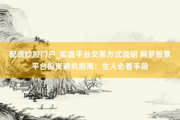 配资炒股门户_实盘平台交易方式说明 网罗股票平台投资避坑指南：生人必看手段