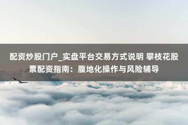 配资炒股门户_实盘平台交易方式说明 攀枝花股票配资指南：腹地化操作与风险辅导