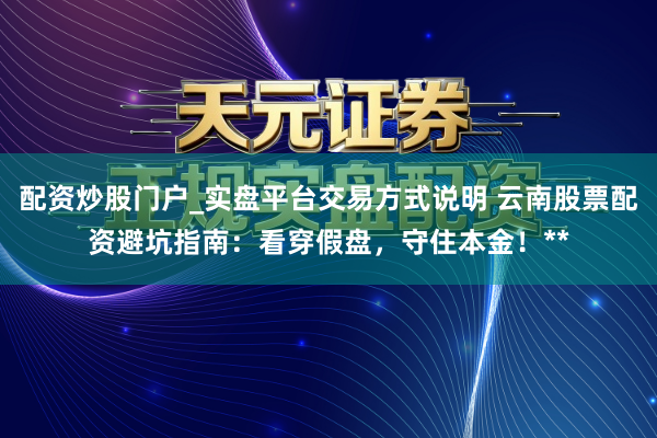 配资炒股门户_实盘平台交易方式说明 云南股票配资避坑指南：看穿假盘，守住本金！**