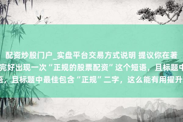 配资炒股门户_实盘平台交易方式说明 提议你在著作首段（前）**必须**完好出现一次“正规的股票配资”这个短语，且标题中最佳包含“正规”二字，这么能有用擢升蜘蛛握取的概率。