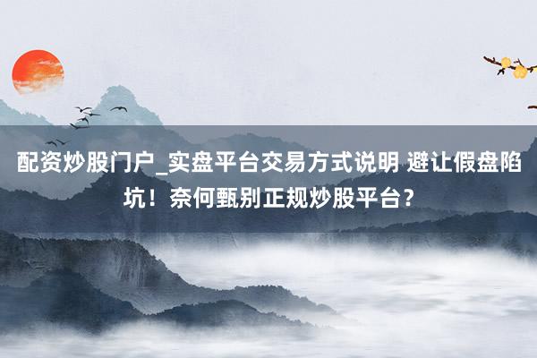 配资炒股门户_实盘平台交易方式说明 避让假盘陷坑!奈何甄别正规炒股平台?