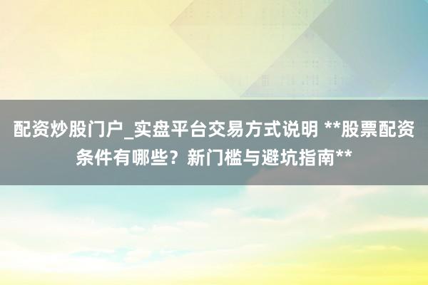配资炒股门户_实盘平台交易方式说明 **股票配资条件有哪些?新门槛与避坑指南**