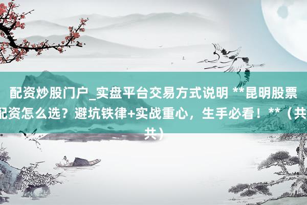 配资炒股门户_实盘平台交易方式说明 **昆明股票配资怎么选？避坑铁律+实战重心，生手必看！**（共）