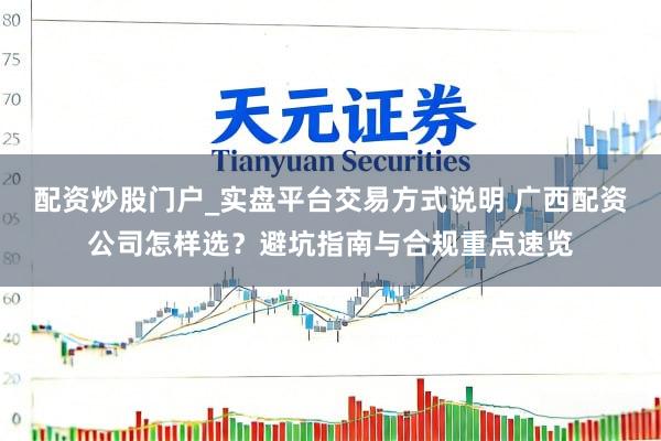 配资炒股门户_实盘平台交易方式说明 广西配资公司怎样选？避坑指南与合规重点速览