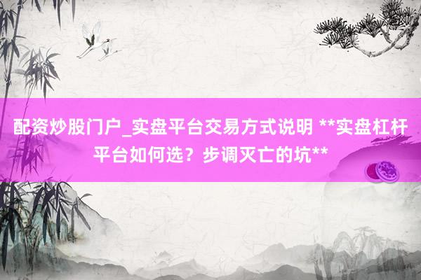 配资炒股门户_实盘平台交易方式说明 **实盘杠杆平台如何选？步调灭亡的坑**