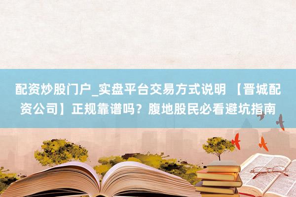 配资炒股门户_实盘平台交易方式说明 【晋城配资公司】正规靠谱吗？腹地股民必看避坑指南